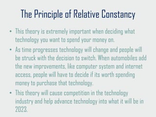 The Principle of Relative Constancy
• This theory is extremely important when deciding what
technology you want to spend your money on.
• As time progresses technology will change and people will
be struck with the decision to switch. When automobiles add
the new improvements, like computer system and internet
access, people will have to decide if its worth spending
money to purchase that technology.
• This theory will cause competition in the technology
industry and help advance technology into what it will be in
2023.
 
