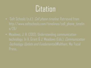 Citation
• Soft Schools (n.d.). Cell phone timeline. Retrieved from
http://www.softschools.com/timelines/cell_phone_timelin
e/28/
• Meadows, J. H. (2012). Understanding communication
technology. In A. Grant & J. Meadows (Eds.), Communication
Technology Update and FundamentalsWaltham, Ma: Focal
Press.
 