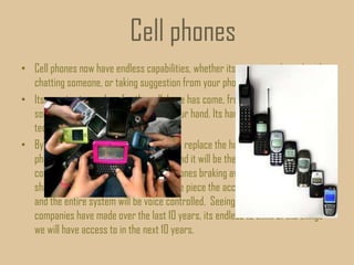 Cell phones
• Cell phones now have endless capabilities, whether its accessing the web, video
chatting someone, or taking suggestion from your phone (siri).
• Its amazing to see how far the cellphone has come, from a 3lb brick to
something that can fit in the palm of your hand. Its hard to imagine where the
technology can go from here.
• By the time 2023 I think cell phones will replace the home computer. Every
phone will have the video talk feature and it will be the main means of
communications. I can also see cell phones braking away from their traditional
shape, maybe there will be a special eye piece the accompanies an ear piece
and the entire system will be voice controlled. Seeing the leaps and bounds
companies have made over the last 10 years, its endless to think of the things
we will have access to in the next 10 years.
 