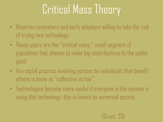 Critical Mass Theory
• Requires innovators and early adopters willing to take the risk
of trying new technology.
• These users are the “critical mass,” small segment of
population that choose to make big contributions to the public
good.
• Any social process involving actions by individuals that benefit
others is know as “collective action”.
• Technologies become more useful if everyone in the system is
using this technology, this is known as universal access.
(Grant, 29)
 