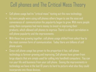 Cell phones and The Critical Mass Theory
• Cell phone usage had its “critical mass” testing out this new technology.
• As more people were using cell phones others began to see the ease and
convenience of communication the popularity began to grow. With more people
using them companies had more money to invest in improving their
products, which allowed cell phones to improve. There’s a direct correlation in
cell phone popularity and the improvements.
• With these two growing together, cell phone usage shifted from select few to
the most common form of communication. Today there are billions of cell
phone users.
• Since cell phone usage has grown to the proportion it has, cell phone
technology is forever growing and improving. Cell phones have grown from
large objects that are simply used for calling into handheld computers. You can
run your life and business from your cell phone. Seeing the improvements in
technology we have in the last 10 years its hard to picture what else they could
incorporate into these devices.
 