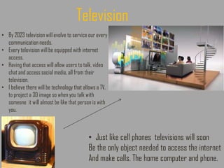 • By 2023 television will evolve to service our every
communication needs.
• Every television will be equipped with internet
access.
• Having that access will allow users to talk, video
chat and access social media, all from their
television.
• I believe there will be technology that allows a TV.
to project a 3D image so when you talk with
someone it will almost be like that person is with
you.
• Just like cell phones televisions will soon
Be the only object needed to access the internet
And make calls. The home computer and phone.
Television
 