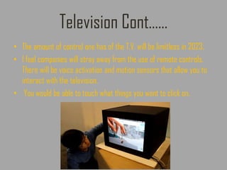 Television Cont……
• The amount of control one has of the T.V. will be limitless in 2023.
• I feel companies will stray away from the use of remote controls.
There will be voice activation and motion sensors that allow you to
interact with the television.
• You would be able to touch what things you want to click on.
 