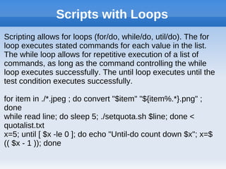 Scripts with Loops
Scripting allows for loops (for/do, while/do, util/do). The for
loop executes stated commands for each value in the list.
The while loop allows for repetitive execution of a list of
commands, as long as the command controlling the while
loop executes successfully. The until loop executes until the
test condition executes successfully.
for item in ./*.jpeg ; do convert "$item" "${item%.*}.png" ;
done
while read line; do sleep 5; ./setquota.sh $line; done <
quotalist.txt
x=5; until [ $x -le 0 ]; do echo "Until-do count down $x"; x=$
(( $x - 1 )); done
 