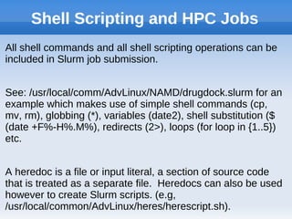 Shell Scripting and HPC Jobs
All shell commands and all shell scripting operations can be
included in Slurm job submission.
See: /usr/local/comm/AdvLinux/NAMD/drugdock.slurm for an
example which makes use of simple shell commands (cp,
mv, rm), globbing (*), variables (date2), shell substitution ($
(date +F%-H%.M%), redirects (2>), loops (for loop in {1..5})
etc.
A heredoc is a file or input literal, a section of source code
that is treated as a separate file. Heredocs can also be used
however to create Slurm scripts. (e.g,
/usr/local/common/AdvLinux/heres/herescript.sh).
 