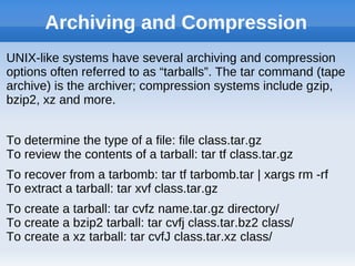Archiving and Compression
UNIX-like systems have several archiving and compression
options often referred to as “tarballs”. The tar command (tape
archive) is the archiver; compression systems include gzip,
bzip2, xz and more.
To determine the type of a file: file class.tar.gz
To review the contents of a tarball: tar tf class.tar.gz
To recover from a tarbomb: tar tf tarbomb.tar | xargs rm -rf
To extract a tarball: tar xvf class.tar.gz
To create a tarball: tar cvfz name.tar.gz directory/
To create a bzip2 tarball: tar cvfj class.tar.bz2 class/
To create a xz tarball: tar cvfJ class.tar.xz class/
 