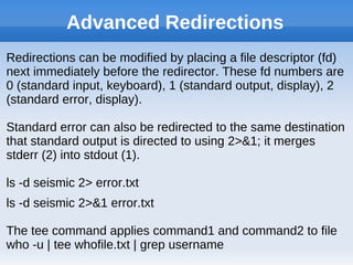 Advanced Redirections
Redirections can be modified by placing a file descriptor (fd)
next immediately before the redirector. These fd numbers are
0 (standard input, keyboard), 1 (standard output, display), 2
(standard error, display).
Standard error can also be redirected to the same destination
that standard output is directed to using 2>&1; it merges
stderr (2) into stdout (1).
ls -d seismic 2> error.txt
ls -d seismic 2>&1 error.txt
The tee command applies command1 and command2 to file
who -u | tee whofile.txt | grep username
 
