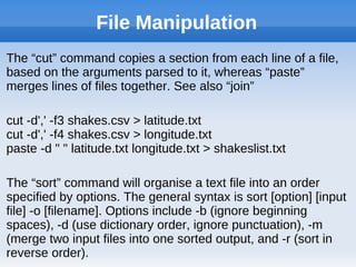 File Manipulation
The “cut” command copies a section from each line of a file,
based on the arguments parsed to it, whereas “paste”
merges lines of files together. See also “join”
cut -d',' -f3 shakes.csv > latitude.txt
cut -d',' -f4 shakes.csv > longitude.txt
paste -d " " latitude.txt longitude.txt > shakeslist.txt
The “sort” command will organise a text file into an order
specified by options. The general syntax is sort [option] [input
file] -o [filename]. Options include -b (ignore beginning
spaces), -d (use dictionary order, ignore punctuation), -m
(merge two input files into one sorted output, and -r (sort in
reverse order).
 
