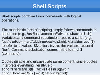 Shell Scripts
Shell scripts combine Linux commands with logical
operations.
The most basic form of scripting simply follows commands in
sequence (e.g., /usr/local/common/AdvLinux/backup1.sh).
Variables and command substitutions add to a script (e.g.,
/usr/local/common/AdvLinux/backup2.sh). Variables use ($)
to refer to its value. ${var}bar, invoke the variable, append
"bar". Command substitution comes in the form of $
(command).
Quotes disable and encapsulate some content; single quotes
interprets everything literally. e.g.,
echo "There are $(ls | wc -l) files in $(pwd)"
echo 'There are $(ls | wc -l) files in $(pwd)'
 
