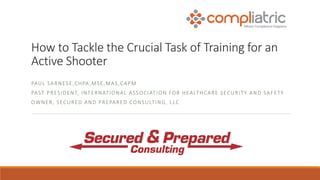 How to Tackle the Crucial Task of Training for an
Active Shooter
PAUL SARNESE,CHPA,MSE,MAS,CAPM
PAST PRESIDENT, INTERNATIONAL ASSOCIATION FOR HEALTHCARE SECURITY AND SAFETY
OWNER, SECURED AND PREPARED CONSULTING, LLC
 