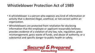 Whistleblower Protection Act of 1989
• A whistleblower is a person who exposes any kind of information or
activity that is deemed illegal, unethical, or not correct within an
organization.
• Whistleblowers are protected from retaliation for disclosing
information that the employee or applicant reasonably believes
provides evidence of a violation of any law, rule, regulation, gross
mismanagement, gross waste of funds, and abuse of authority, or a
substantial and specific danger to public health or safety.
 