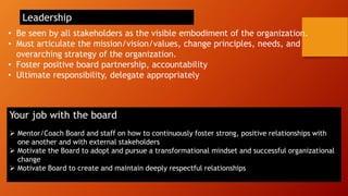 • Be seen by all stakeholders as the visible embodiment of the organization.
• Must articulate the mission/vision/values, change principles, needs, and
overarching strategy of the organization.
• Foster positive board partnership, accountability
• Ultimate responsibility, delegate appropriately
Leadership
Your job with the board
➢ Mentor/Coach Board and staff on how to continuously foster strong, positive relationships with
one another and with external stakeholders
➢ Motivate the Board to adopt and pursue a transformational mindset and successful organizational
change
➢ Motivate Board to create and maintain deeply respectful relationships
 