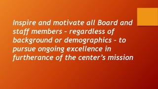 Inspire and motivate all Board and
staff members – regardless of
background or demographics – to
pursue ongoing excellence in
furtherance of the center’s mission
 