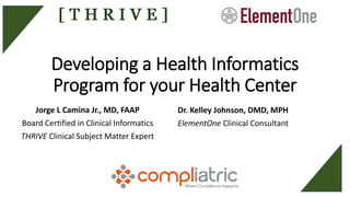 Developing a Health Informatics
Program for your Health Center
Jorge L Camina Jr., MD, FAAP
Board Certified in Clinical Informatics
THRIVE Clinical Subject Matter Expert
Dr. Kelley Johnson, DMD, MPH
ElementOne Clinical Consultant
 