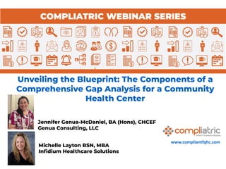 www.compliantfqhc.com
Unveiling the Blueprint: The Components of a
Comprehensive Gap Analysis for a Community
Health Center
COMPLIATRIC WEBINAR SERIES
Michelle Layton BSN, MBA
Inﬁdium Healthcare Solutions
Jennifer Genua-McDaniel, BA (Hons), CHCEF
Genua Consulting, LLC
 