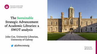 University
ofGalway.ie University
ofGalway.ie
The Sustainable
Strategic Advancement
of Academic Libraries: a
SWOT analysis
John Cox, University Librarian,
University of Galway
@johncoxnuig
 