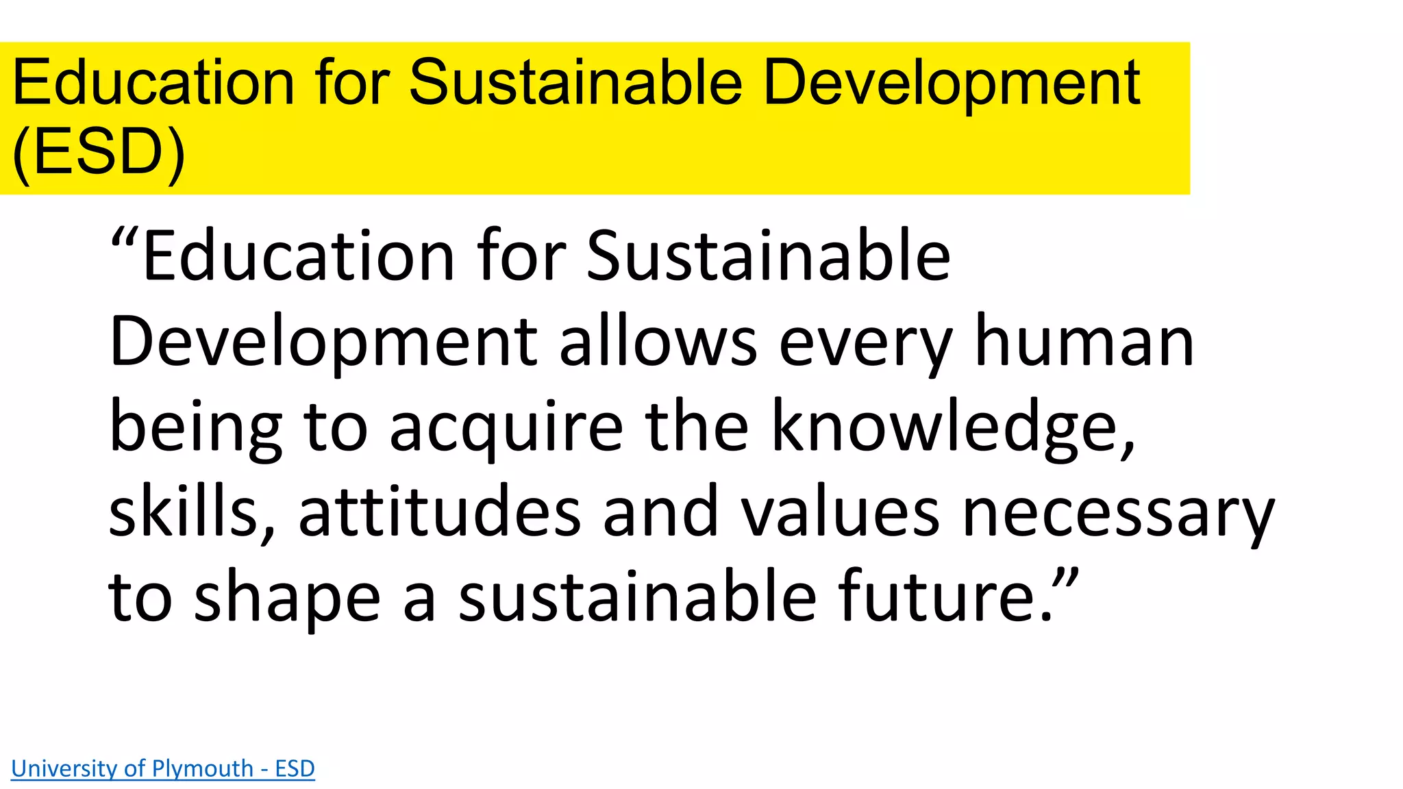 Education for Sustainable Development
(ESD)
“Education for Sustainable
Development allows every human
being to acquire the knowledge,
skills, attitudes and values necessary
to shape a sustainable future.”
University of Plymouth - ESD
 