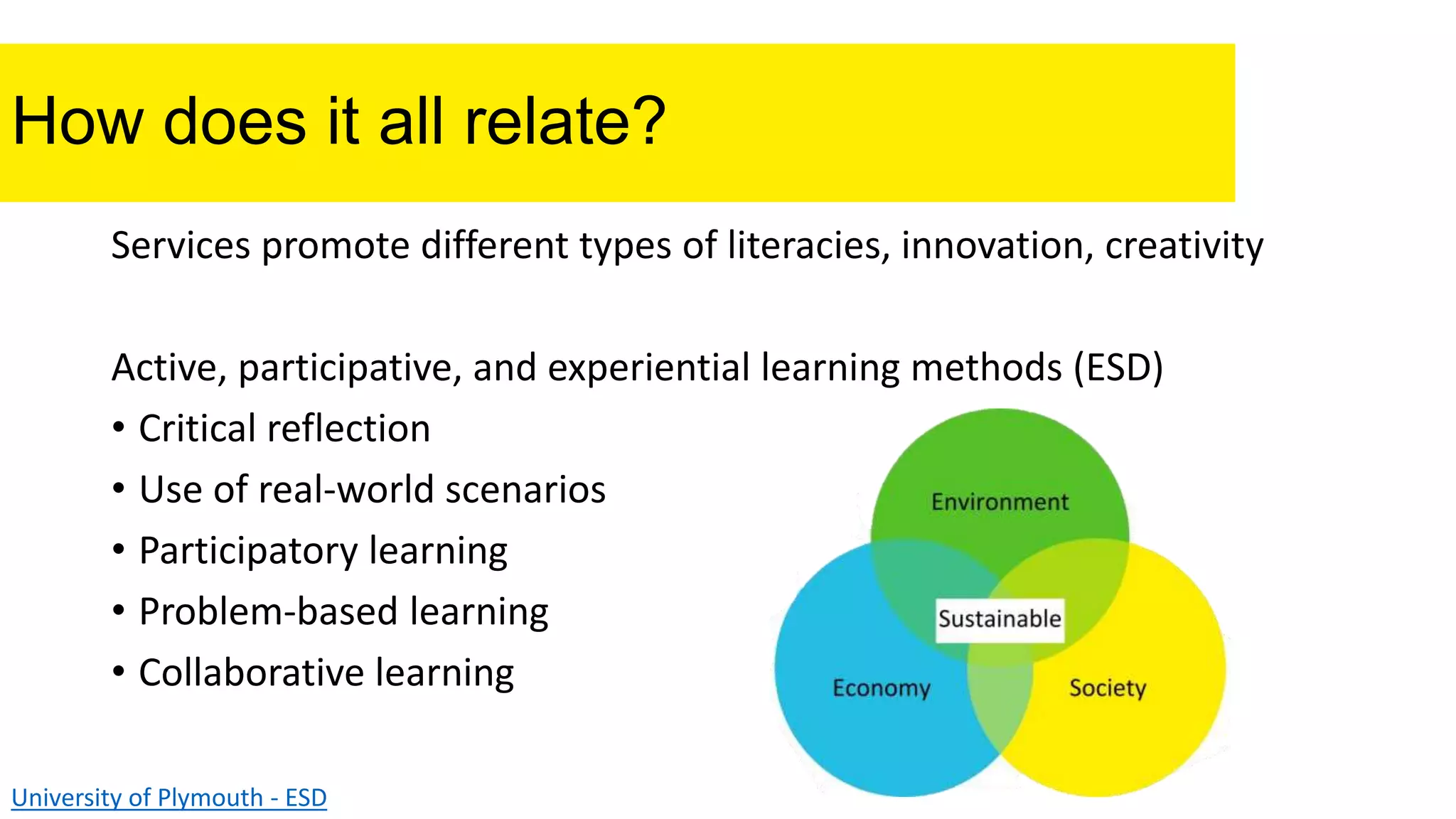 How does it all relate?
Services promote different types of literacies, innovation, creativity
Active, participative, and experiential learning methods (ESD)
• Critical reflection
• Use of real-world scenarios
• Participatory learning
• Problem-based learning
• Collaborative learning
University of Plymouth - ESD
 