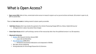 What is Open Access?
• Open access (OA) refers to free, unrestricted online access to research outputs such as journal articles and books. OA content is open to all,
with no access fees.
There are two main routes to making research outputs openly accessible.
• Gold Open Access which may involve the payment of an Article Processing Charge (APC) to a fully or Hybrid OA Journal
• OA Agreements in place may waive these charges
• Green Open Access which is self-archiving a version of the manuscript other than the published version in an OA repository
• Maynooth University:
• MURAL (MU Research Archive Library) 2003
• covers MU & SPCM (PPU)
• MU OA Mandate (2008,2021)
• All Research & Scholarly Publications to be deposited in MURAL
• MU Open Access Publishing
• Strong advocates for OA amongst Researchers & Librarians
 