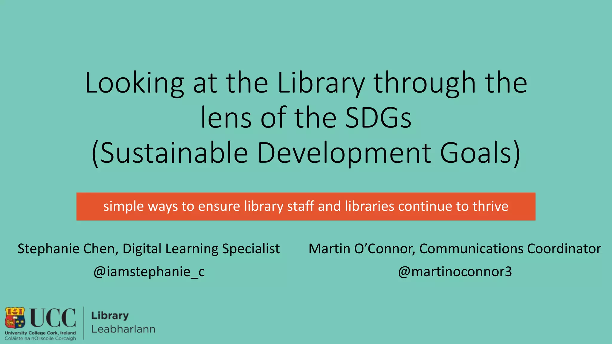 Looking at the Library through the
lens of the SDGs
(Sustainable Development Goals)
simple ways to ensure library staff and libraries continue to thrive
Stephanie Chen, Digital Learning Specialist
@iamstephanie_c
Martin O’Connor, Communications Coordinator
@martinoconnor3
 