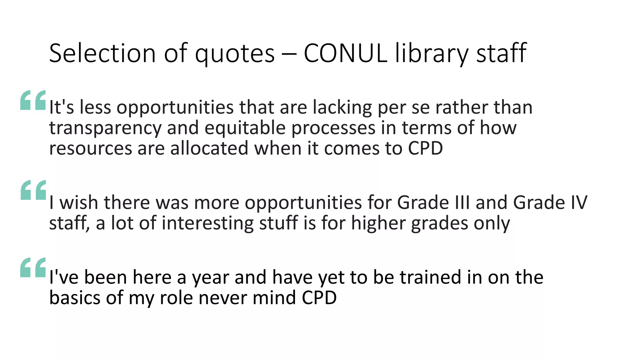 Selection of quotes – CONUL library staff
It's less opportunities that are lacking per se rather than
transparency and equitable processes in terms of how
resources are allocated when it comes to CPD
I wish there was more opportunities for Grade III and Grade IV
staff, a lot of interesting stuff is for higher grades only
I've been here a year and have yet to be trained in on the
basics of my role never mind CPD
 