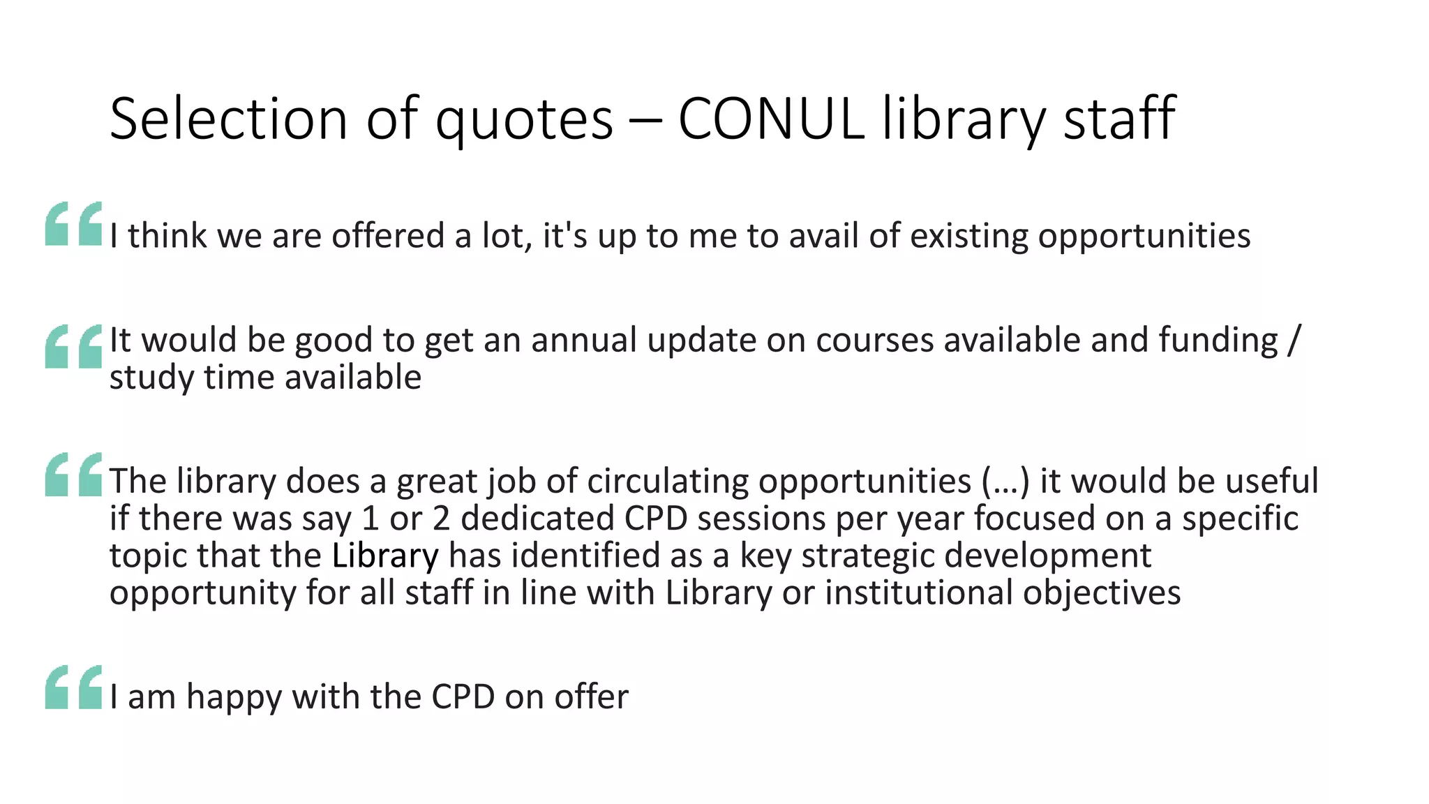 Selection of quotes – CONUL library staff
I think we are offered a lot, it's up to me to avail of existing opportunities
It would be good to get an annual update on courses available and funding /
study time available
The library does a great job of circulating opportunities (…) it would be useful
if there was say 1 or 2 dedicated CPD sessions per year focused on a specific
topic that the Library has identified as a key strategic development
opportunity for all staff in line with Library or institutional objectives
I am happy with the CPD on offer
 
