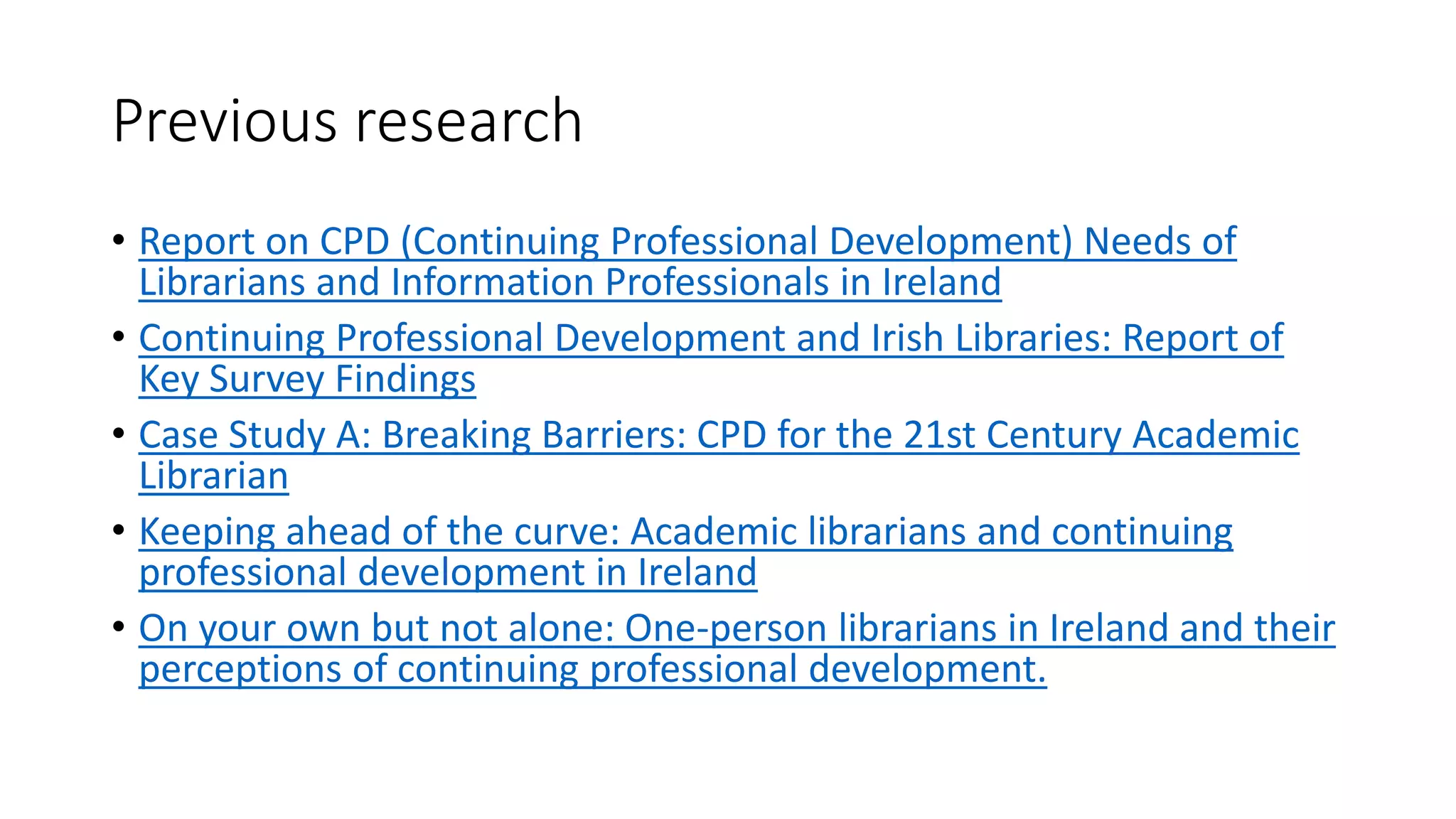 Previous research
• Report on CPD (Continuing Professional Development) Needs of
Librarians and Information Professionals in Ireland
• Continuing Professional Development and Irish Libraries: Report of
Key Survey Findings
• Case Study A: Breaking Barriers: CPD for the 21st Century Academic
Librarian
• Keeping ahead of the curve: Academic librarians and continuing
professional development in Ireland
• On your own but not alone: One-person librarians in Ireland and their
perceptions of continuing professional development.
 