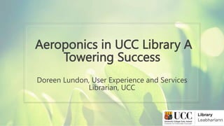 Aeroponics in UCC Library A
Towering Success
Doreen Lundon, User Experience and Services
Librarian, UCC
 