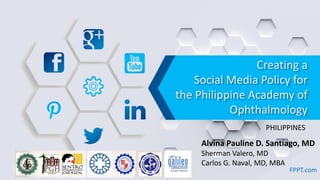 Creating a
Social Media Policy for
the Philippine Academy of
Ophthalmology
FPPT.com
Alvina Pauline D. Santiago, MD
Sherman Valero, MD
Carlos G. Naval, MD, MBA
PHILIPPINES
 