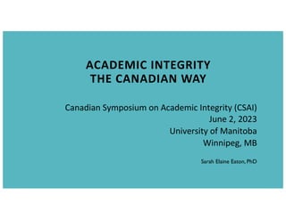 ACADEMIC INTEGRITY
THE CANADIAN WAY
Sarah Elaine Eaton, PhD
Canadian Symposium on Academic Integrity (CSAI)
June 2, 2023
University of Manitoba
Winnipeg, MB
 