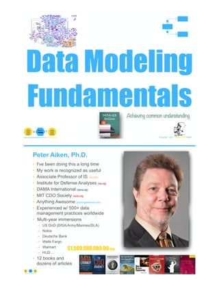 Data Modeling
Fundamentals
© Copyright 2023 by Peter Aiken Slide # 1
peter.aiken@anythingawesome.com +1.804.382.5957 Peter Aiken, PhD
Achieving common understanding
Peter Aiken, Ph.D.
• I've been doing this a long time
• My work is recognized as useful
• Associate Professor of IS (vcu.edu)
• Institute for Defense Analyses (ida.org)
• DAMA International (dama.org)
• MIT CDO Society (iscdo.org)
• Anything Awesome (anythingawesome.com)
• Experienced w/ 500+ data
management practices worldwide
• Multi-year immersions
– US DoD (DISA/Army/Marines/DLA)
– Nokia
– Deutsche Bank
– Wells Fargo
– Walmart
– HUD …
• 12 books and
dozens of articles
© Copyright 2023 by Peter Aiken Slide # 2
https://anythingawesome.com
+
• DAMA International President 2009-2013/2018/2020
• DAMA International Achievement Award 2001
(with Dr. E. F. "Ted" Codd
• DAMA International Community Award 2005
$1,500,000,000.00 USD
 
