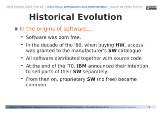 Data Science 2023, Feb 20. | GNU/Linux: Introduction and Administration | Xavier de Pedro Puente
13
Historical Evolution
Source: A. G. Stankevicius. Departarmento de Ciencias e Ingeniería de la Computación. Universidad Nacional del Sur. http://cs.uns.edu.ar/~ags/linux/
In the origins of software....

Software was born free.

In the decade of the '60, when buying HW, access
was granted to the manufacturer’s SW catalogue

All software distributed together with source code

At the end of the '70, IBM announced their intention
to sell parts of their SW separately.

From then on, proprietary SW (no free) became
common
 