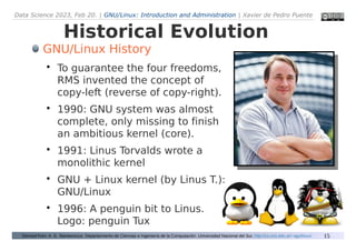 Data Science 2023, Feb 20. | GNU/Linux: Introduction and Administration | Xavier de Pedro Puente
15
Historical Evolution
Derived from: A. G. Stankevicius. Departarmento de Ciencias e Ingeniería de la Computación. Universidad Nacional del Sur. http://cs.uns.edu.ar/~ags/linux/
GNU/Linux History

To guarantee the four freedoms,
RMS invented the concept of
copy-left (reverse of copy-right).

1990: GNU system was almost
complete, only missing to finish
an ambitious kernel (core).

1991: Linus Torvalds wrote a
monolithic kernel

GNU + Linux kernel (by Linus T.):
GNU/Linux

1996: A penguin bit to Linus.
Logo: penguin Tux
 