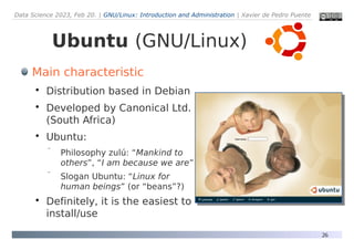 Data Science 2023, Feb 20. | GNU/Linux: Introduction and Administration | Xavier de Pedro Puente
26
Ubuntu (GNU/Linux)
Main characteristic

Distribution based in Debian

Developed by Canonical Ltd.
(South Africa)

Ubuntu:
 Philosophy zulú: “Mankind to
others”, “I am because we are”
 Slogan Ubuntu: “Linux for
human beings” (or “beans”?)

Definitely, it is the easiest to
install/use
 