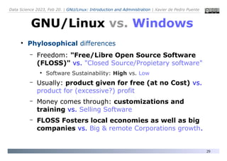 Data Science 2023, Feb 20. | GNU/Linux: Introduction and Administration | Xavier de Pedro Puente
29
●
Phylosophical differences
– Freedom: "Free/Libre Open Source Software
(FLOSS)" vs. "Closed Source/Propietary software"
●
Software Sustainability: High vs. Low
– Usually: product given for free (at no Cost) vs.
product for (excessive?) profit
– Money comes through: customizations and
training vs. Selling Software
– FLOSS Fosters local economies as well as big
companies vs. Big & remote Corporations growth.
GNU/Linux vs. Windows
 