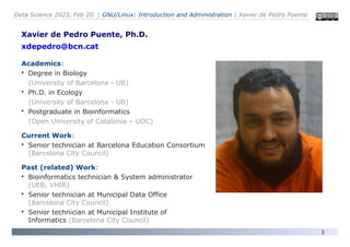 Data Science 2023, Feb 20. | GNU/Linux: Introduction and Administration | Xavier de Pedro Puente
3
Xavier de Pedro Puente, Ph.D.
xdepedro@bcn.cat
Academics:

Degree in Biology
(University of Barcelona - UB)

Ph.D. in Ecology
(University of Barcelona - UB)

Postgraduate in Bioinformatics
(Open University of Catalonia – UOC)
Current Work:

Senior technician at Barcelona Education Consortium
(Barcelona City Council)
Past (related) Work:

Bioinformatics technician & System administrator
(UEB, VHIR)

Senior technician at Municipal Data Office
(Barcelona City Council)

Senior technician at Municipal Institute of
Informatics (Barcelona City Council)
 