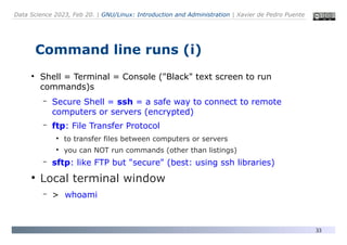 Data Science 2023, Feb 20. | GNU/Linux: Introduction and Administration | Xavier de Pedro Puente
33
Command line runs (i)
●
Shell = Terminal = Console ("Black" text screen to run
commands)s
– Secure Shell = ssh = a safe way to connect to remote
computers or servers (encrypted)
– ftp: File Transfer Protocol
●
to transfer files between computers or servers
●
you can NOT run commands (other than listings)
– sftp: like FTP but "secure" (best: using ssh libraries)
●
Local terminal window
– > whoami
 
