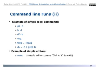 Data Science 2023, Feb 20. | GNU/Linux: Introduction and Administration | Xavier de Pedro Puente
34
Command line runs (ii)
●
Example of simple local commands:
> ps -e
> ls -l
> df -h
> top
> tree . | head
> du . -h | grep G
●
Example of simple editors:
> nano (simple editor: press "Ctrl + X" to eXit)
 