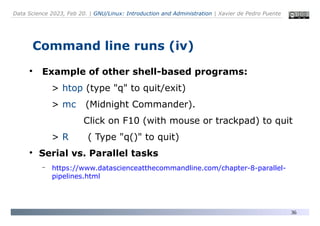 Data Science 2023, Feb 20. | GNU/Linux: Introduction and Administration | Xavier de Pedro Puente
36
Command line runs (iv)
●
Example of other shell-based programs:
> htop (type "q" to quit/exit)
> mc (Midnight Commander).
Click on F10 (with mouse or trackpad) to quit
> R ( Type "q()" to quit)
●
Serial vs. Parallel tasks
– https://www.datascienceatthecommandline.com/chapter-8-parallel-
pipelines.html
 