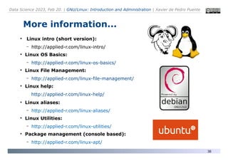 Data Science 2023, Feb 20. | GNU/Linux: Introduction and Administration | Xavier de Pedro Puente
38
More information...
●
Linux intro (short version):
– http://applied-r.com/linux-intro/
●
Linux OS Basics:
– http://applied-r.com/linux-os-basics/
●
Linux File Management:
– http://applied-r.com/linux-file-management/
●
Linux help:
http://applied-r.com/linux-help/
●
Linux aliases:
– http://applied-r.com/linux-aliases/
●
Linux Utilities:
– http://applied-r.com/linux-utilities/
●
Package management (console based):
– http://applied-r.com/linux-apt/
 