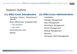 Data Science 2023, Feb 20. | GNU/Linux: Introduction and Administration | Xavier de Pedro Puente
4
(1) GNU/Linux Introduction
– Concepts, History, "Distributions”,
Ubuntu
– Basic Differences compared with:
●
MS Windows
●
Mac OSX
– Command line runs
– Aliases
Session Outline
(2) GNU/Linux Administration
– Installation
– Package Management
– User Management
– Permission Management
– Device Management
– Backup Management
– Security
– Computer Client Management
 