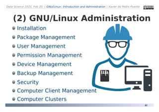 Data Science 2023, Feb 20. | GNU/Linux: Introduction and Administration | Xavier de Pedro Puente
40
(2) GNU/Linux Administration
Installation
Package Management
User Management
Permission Management
Device Management
Backup Management
Security
Computer Client Management
Computer Clusters
 