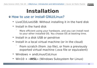 Data Science 2023, Feb 20. | GNU/Linux: Introduction and Administration | Xavier de Pedro Puente
42
Installation
How to use or install GNU/Linux?

LiveCD/LiveUSB: Without installing it in the hard disk

Install in the hard disk
 More efficient using your hardware, and you can install next
to your other installed OS. You choose OS at booting time.

Install in a disk USB or pendrive

Install in a local virtual machine (or in the cloud)
 From scratch (from .iso file), or from a previously
exported virtual machine (.ova file or equivalent)

Windows + andLinux/CoLinux

Win10 + «WSL» (Windows Subsystem for Linux)
 
