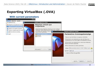 Data Science 2023, Feb 20. | GNU/Linux: Introduction and Administration | Xavier de Pedro Puente
43
Exporting VirtualBox (.OVA)
With current parameters
See: https://www.virtualbox.org
 