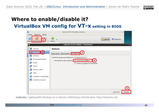 Data Science 2023, Feb 20. | GNU/Linux: Introduction and Administration | Xavier de Pedro Puente
48
Where to enable/disable it?
VirtualBox VM config for VT-x setting in BIOS
Lubuntu: Lightweidht Desktop on a Ubuntu GNU/Linux Distribution. http://lubuntu.net
See: https://www.virtualbox.org
 