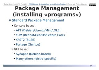 Data Science 2023, Feb 20. | GNU/Linux: Introduction and Administration | Xavier de Pedro Puente
57
Package Management
(installing «programs»)
Standard Package Management
●
Console based:
●
APT (Debian/Ubuntu/Mint/LXLE)
●
YUM (Redhat/CentOS/Fedora Core)
●
YAST2 (SUSE)
●
Portage (Gentoo)
●
GUI based
●
Synaptic (Debian-based)
●
Many others (distro-specific)
 