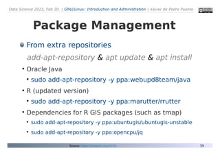 Data Science 2023, Feb 20. | GNU/Linux: Introduction and Administration | Xavier de Pedro Puente
59
Package Management
From extra repositories
add-apt-repository & apt update & apt install
●
Oracle Java
●
sudo add-apt-repository -y ppa:webupd8team/java
●
R (updated version)
●
sudo add-apt-repository -y ppa:marutter/rrutter
●
Dependencies for R GIS packages (such as tmap)
●
sudo add-apt-repository -y ppa:ubuntugis/ubuntugis-unstable
●
sudo add-apt-repository -y ppa:opencpu/jq
Source: https://seeds4c.org/16.04
 