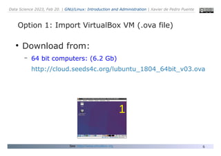 Data Science 2023, Feb 20. | GNU/Linux: Introduction and Administration | Xavier de Pedro Puente
6
Option 1: Import VirtualBox VM (.ova file)
●
Download from:
– 64 bit computers: (6.2 Gb)
http://cloud.seeds4c.org/lubuntu_1804_64bit_v03.ova
See: https://www.virtualbox.org
1
 