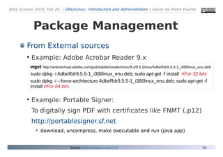 Data Science 2023, Feb 20. | GNU/Linux: Introduction and Administration | Xavier de Pedro Puente
63
Package Management
From External sources
●
Example: Adobe Acrobar Reader 9.x
●
Example: Portable Signer:
To digitally sign PDF with certificates like FNMT (.p12)
http://portablesigner.sf.net
●
download, uncompress, make executable and run (java app)
Source: https://seeds4c.org/16.04
wget http://ardownload.adobe.com/pub/adobe/reader/unix/9.x/9.5.5/enu/AdbeRdr9.5.5-1_i386linux_enu.deb
sudo dpkg -i AdbeRdr9.5.5-1_i386linux_enu.deb; sudo apt-get -f install #For 32 bits
sudo dpkg -i --force-architecture AdbeRdr9.5.5-1_i386linux_enu.deb; sudo apt-get -f
install #For 64 bits
 