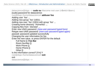 Data Science 2023, Feb 20. | GNU/Linux: Introduction and Administration | Xavier de Pedro Puente
66
datascience@dspc ~> sudo su #become root user («Switch User»)
[sudo] password for datascience:
root@dspc:/home/datascience# adduser foo
Adding user `foo' ...
Adding new group `foo' (1001) ...
Adding new user `foo' (1001) with group `foo' ...
Creating home directory `/home/foo' ...
Copying files from `/etc/skel' ...
Enter new UNIX password: (new-user password typed here)
Retype new UNIX password: (new-user password typed again)
passwd: password updated successfully
Changing the user information for foo
Enter the new value, or press ENTER for the default
Full Name []: Foo Bar
Room Number []:
Work Phone []:
Home Phone []:
Other []:
Is the information correct? [Y/n] Y
root@dspc:/home/datascience# exit
exit
datascience@dspc ~>
 